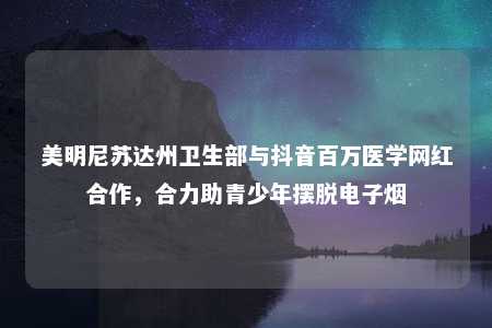 美明尼苏达州卫生部与抖音百万医学网红合作，合力助青少年摆脱电子烟