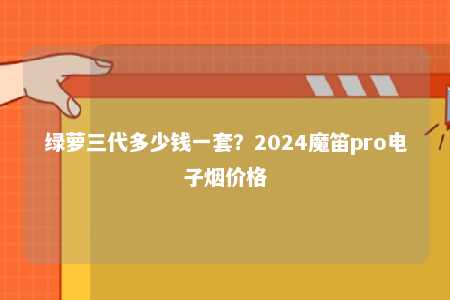 绿萝三代多少钱一套？2024魔笛pro电子烟价格