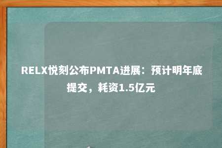 RELX悦刻公布PMTA进展：预计明年底提交，耗资1.5亿元