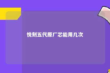 悦刻五代原厂芯能用几次