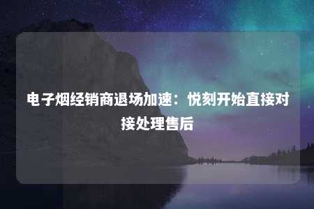 电子烟经销商退场加速：悦刻开始直接对接处理售后